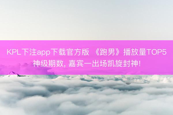 KPL下注app下载官方版 《跑男》播放量TOP5神级期数， 嘉宾一出场凯旋封神!
