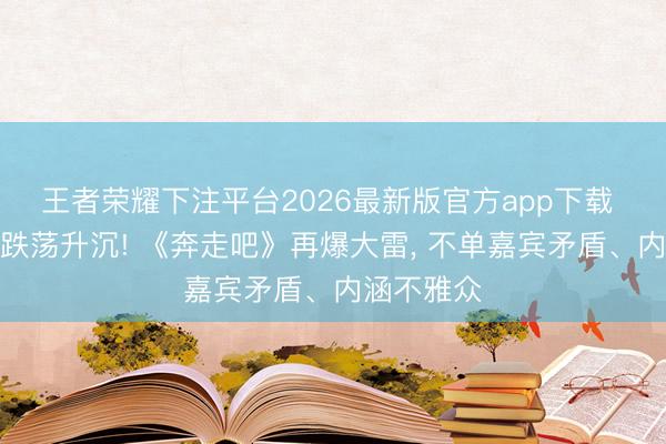 王者荣耀下注平台2026最新版官方app下载 一波未平跌荡升沉! 《奔走吧》再爆大雷, 不单嘉宾矛盾、内涵不雅众