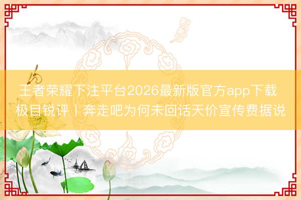 王者荣耀下注平台2026最新版官方app下载 极目锐评丨奔走吧为何未回话天价宣传费据说