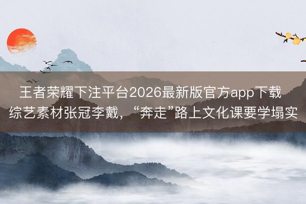 王者荣耀下注平台2026最新版官方app下载 综艺素材张冠李戴，“奔走”路上文化课要学塌实
