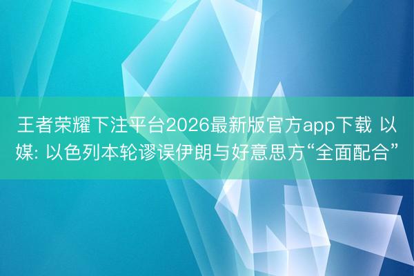 王者荣耀下注平台2026最新版官方app下载 以媒: 以色列本轮谬误伊朗与好意思方“全面配合”