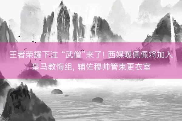 王者荣耀下注 “武僧”来了! 西媒曝佩佩将加入皇马教悔组, 辅佐穆帅管束更衣室