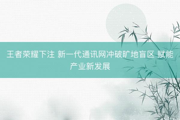 王者荣耀下注 新一代通讯网冲破旷地盲区 赋能产业新发展