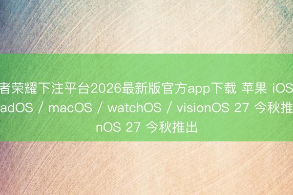 王者荣耀下注平台2026最新版官方app下载 苹果 iOS / iPadOS / macOS / watchOS / visionOS 27 今秋推出