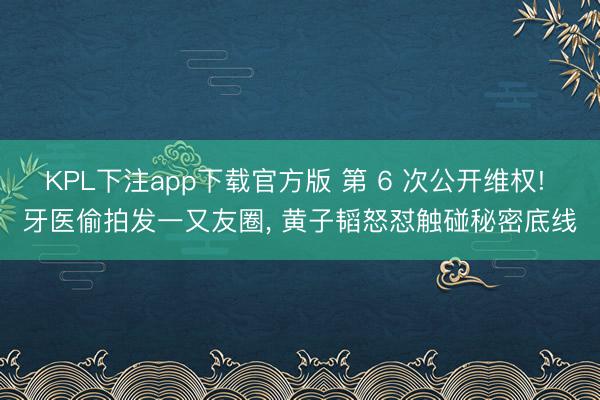KPL下注app下载官方版 第 6 次公开维权! 牙医偷拍发一又友圈， 黄子韬怒怼触碰秘密底线