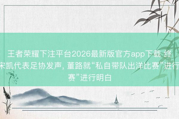 王者荣耀下注平台2026最新版官方app下载 终于! 宋凯代表足协发声， 董路就“私自带队出洋比赛”进行明白