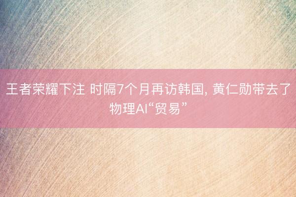 王者荣耀下注 时隔7个月再访韩国， 黄仁勋带去了物理AI“贸易”