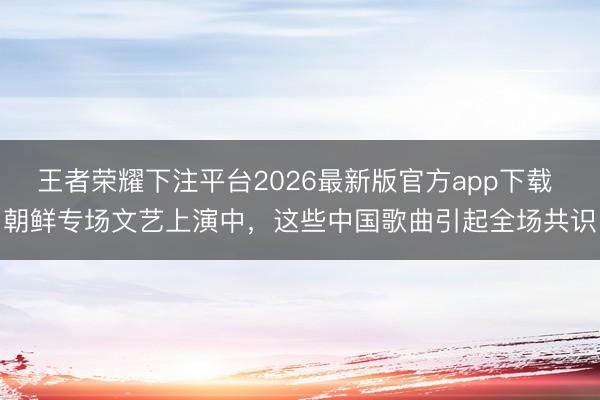 王者荣耀下注平台2026最新版官方app下载 朝鲜专场文艺上演中，这些中国歌曲引起全场共识