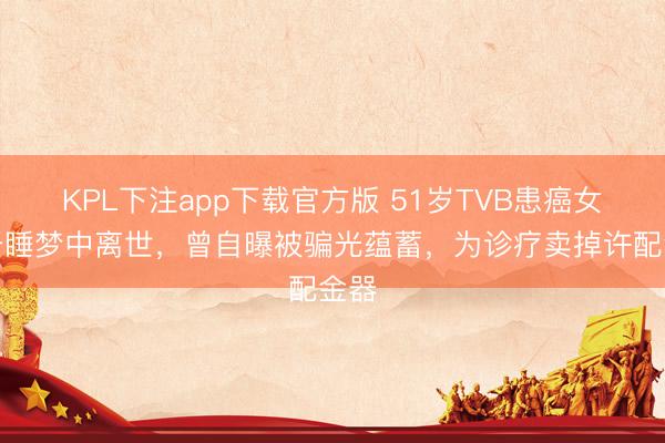 KPL下注app下载官方版 51岁TVB患癌女星于睡梦中离世，曾自曝被骗光蕴蓄，为诊疗卖掉许配金器