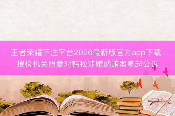 王者荣耀下注平台2026最新版官方app下载 搜检机关照章对韩松涉嫌纳贿案拿起公诉