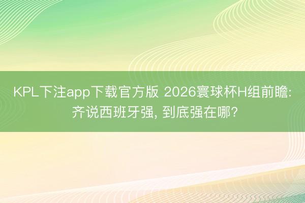 KPL下注app下载官方版 2026寰球杯H组前瞻: 齐说西班牙强， 到底强在哪?