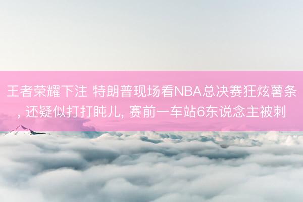 王者荣耀下注 特朗普现场看NBA总决赛狂炫薯条， 还疑似打打盹儿， 赛前一车站6东说念主被刺