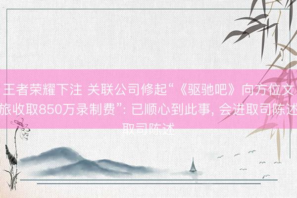 王者荣耀下注 关联公司修起“《驱驰吧》向方位文旅收取850万录制费”: 已顺心到此事， 会进取司陈述