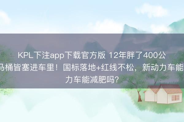 KPL下注app下载官方版 12年胖了400公斤，连马桶皆塞进车里！国标落地+红线不松，新动力车能减肥吗？