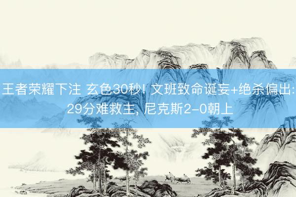 王者荣耀下注 玄色30秒! 文班致命诞妄+绝杀偏出: 29分难救主， 尼克斯2-0朝上