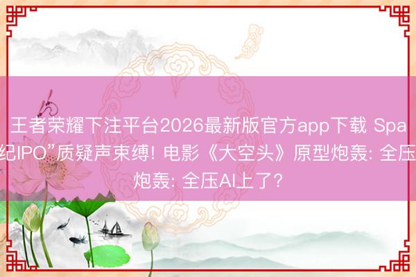 王者荣耀下注平台2026最新版官方app下载 SpaceX“世纪IPO”质疑声束缚! 电影《大空头》原型炮轰: 全压AI上了?