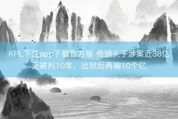 KPL下注app下载官方版 传销头子涉案近38亿元被判10年，出狱后再骗10个亿
