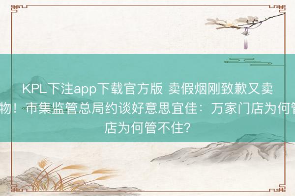 KPL下注app下载官方版 卖假烟刚致歉又卖过时食物！市集监管总局约谈好意思宜佳：万家门店为何管不住？