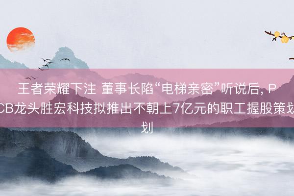 王者荣耀下注 董事长陷“电梯亲密”听说后， PCB龙头胜宏科技拟推出不朝上7亿元的职工握股策划