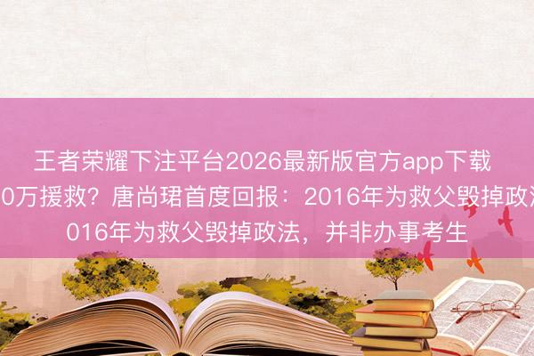 王者荣耀下注平台2026最新版官方app下载 16年复读累计拿30万援救？唐尚珺首度回报：2016年为救父毁掉政法，并非办事考生
