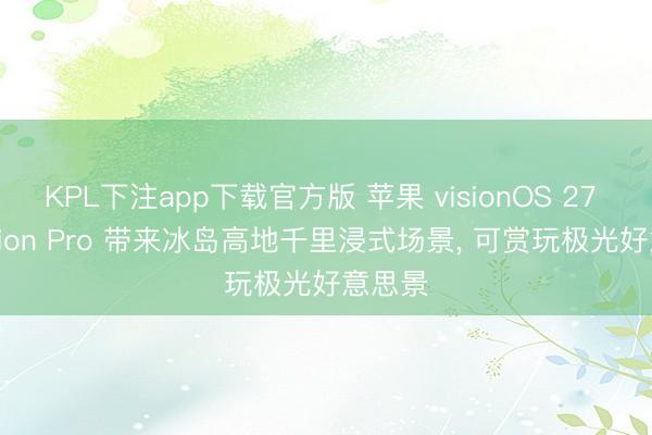 KPL下注app下载官方版 苹果 visionOS 27 为 Vision Pro 带来冰岛高地千里浸式场景， 可赏玩极光好意思景