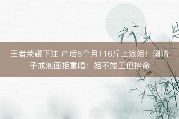 王者荣耀下注 产后8个月116斤上浪姐！阚清子戒泡面拒重唱：姐不竣工但拚命