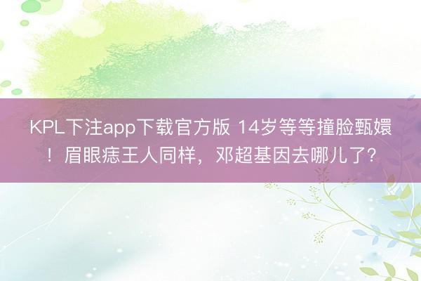 KPL下注app下载官方版 14岁等等撞脸甄嬛!眉眼痣王人同样,邓超基因去哪儿了?