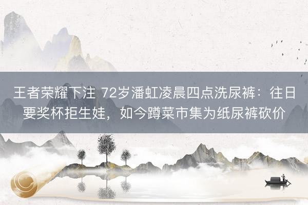 王者荣耀下注 72岁潘虹凌晨四点洗尿裤:往日要奖杯拒生娃,如今蹲菜市集为纸尿裤砍价