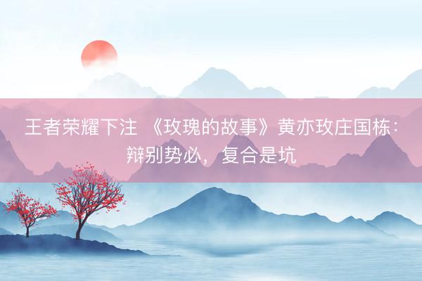 王者荣耀下注 《玫瑰的故事》黄亦玫庄国栋：辩别势必，复合是坑