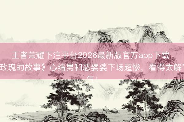 王者荣耀下注平台2026最新版官方app下载 《玫瑰的故事》心绪男和恶婆婆下场超惨,看得太解气!