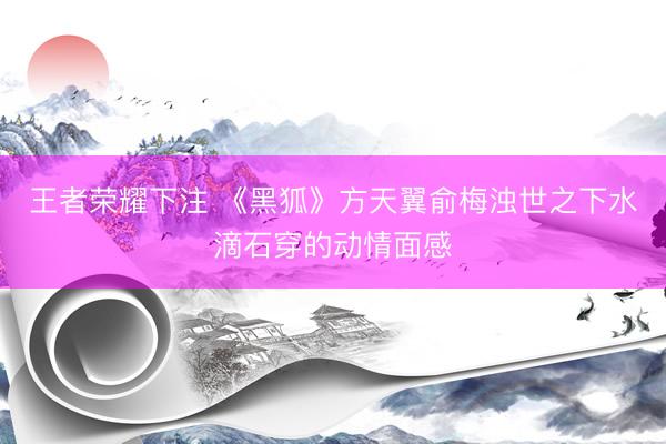 王者荣耀下注 《黑狐》方天翼俞梅浊世之下水滴石穿的动情面感
