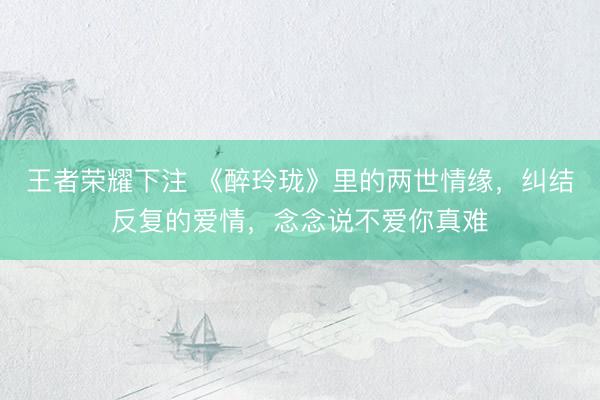 王者荣耀下注 《醉玲珑》里的两世情缘，纠结反复的爱情，念念说不爱你真难