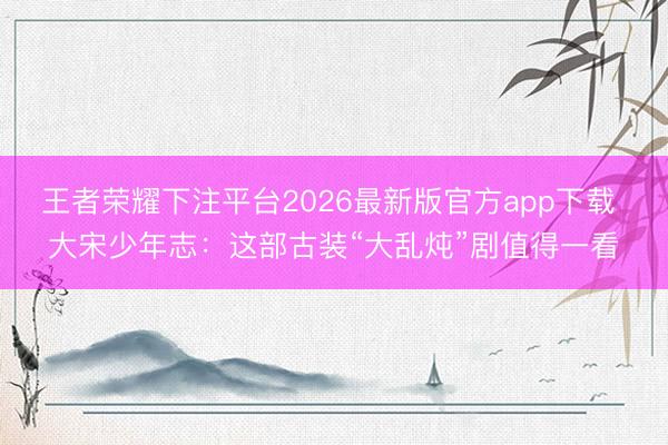 王者荣耀下注平台2026最新版官方app下载 大宋少年志：这部古装“大乱炖”剧值得一看
