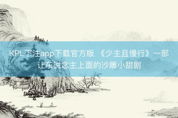 KPL下注app下载官方版 《少主且慢行》一部让东说念主上面的沙雕小甜剧