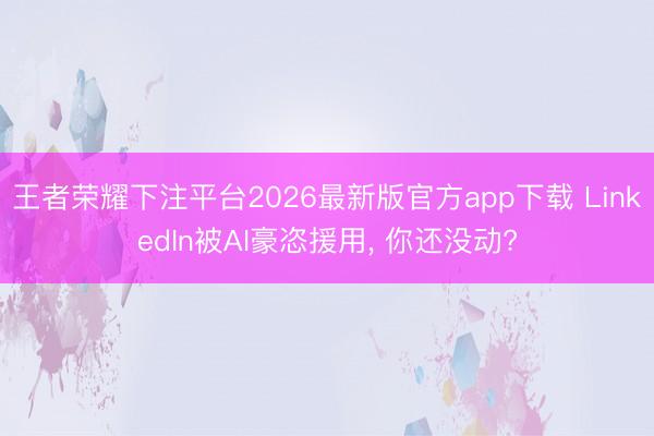 王者荣耀下注平台2026最新版官方app下载 LinkedIn被AI豪恣援用， 你还没动?
