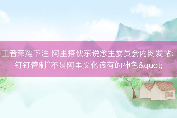 王者荣耀下注 阿里搭伙东说念主委员会内网发帖: 钉钉管制“不是阿里文化该有的神色"