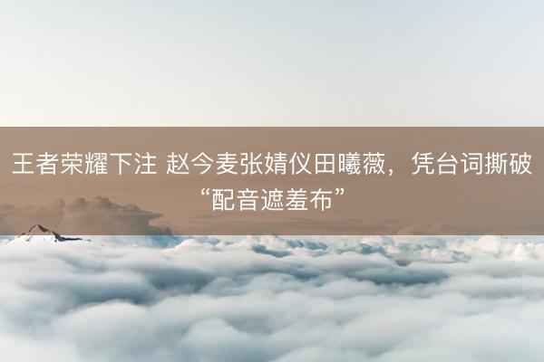 王者荣耀下注 赵今麦张婧仪田曦薇,凭台词撕破“配音遮羞布”