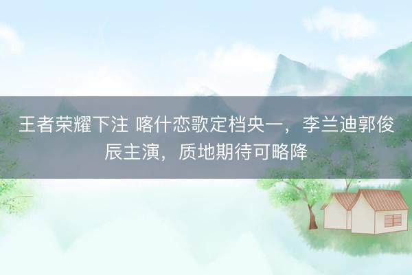 王者荣耀下注 喀什恋歌定档央一,李兰迪郭俊辰主演,质地期待可略降