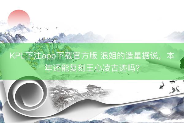 KPL下注app下载官方版 浪姐的造星据说，本年还能复刻王心凌古迹吗？