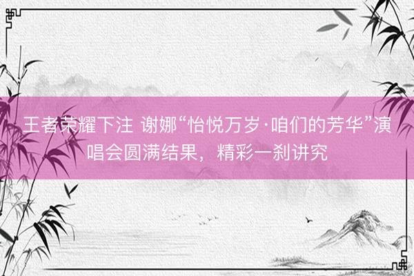 王者荣耀下注 谢娜“怡悦万岁·咱们的芳华”演唱会圆满结果，精彩一刹讲究