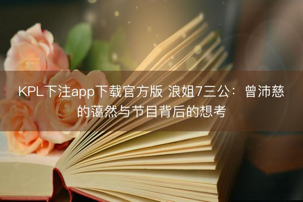 KPL下注app下载官方版 浪姐7三公：曾沛慈的蔼然与节目背后的想考