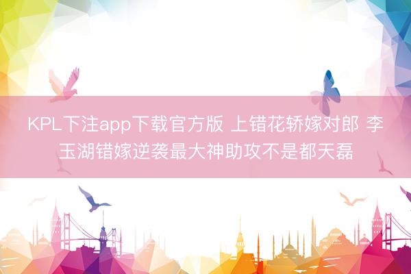 KPL下注app下载官方版 上错花轿嫁对郎 李玉湖错嫁逆袭最大神助攻不是都天磊