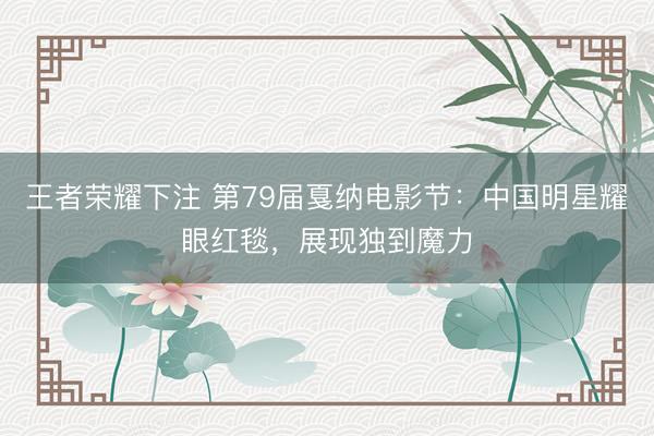 王者荣耀下注 第79届戛纳电影节：中国明星耀眼红毯，展现独到魔力