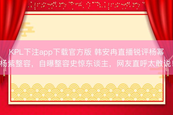 KPL下注app下载官方版 韩安冉直播锐评杨幂杨紫整容,自曝整容史惊东谈主,网友直呼太敢说!