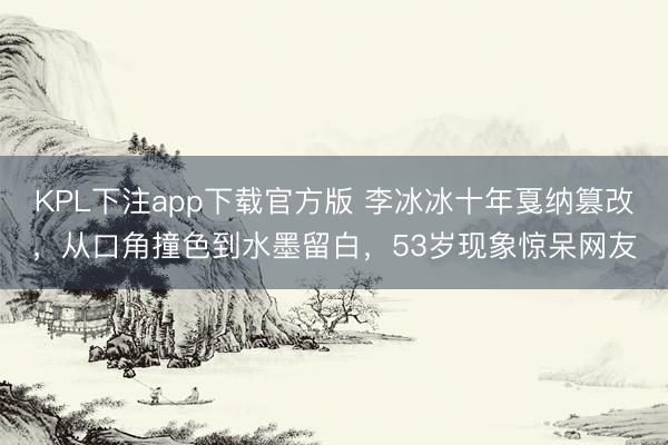 KPL下注app下载官方版 李冰冰十年戛纳篡改,从口角撞色到水墨留白,53岁现象惊呆网友
