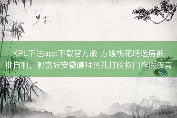 KPL下注app下载官方版 方媛桃花坞选房被批自利，郭富城安徽膜拜见礼打脸权门作假传言
