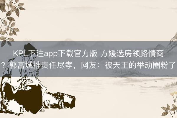 KPL下注app下载官方版 方媛选房领路情商？郭富城推责任尽孝，网友：被天王的举动圈粉了