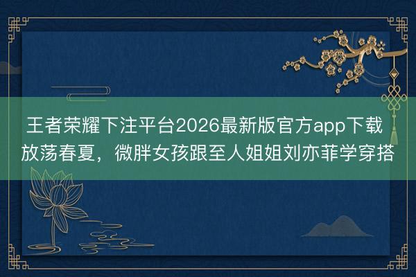 王者荣耀下注平台2026最新版官方app下载 放荡春夏，微胖女孩跟至人姐姐刘亦菲学穿搭