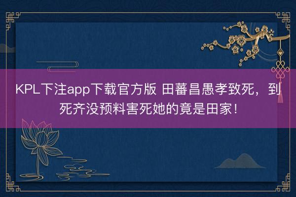 KPL下注app下载官方版 田蕃昌愚孝致死,到死齐没预料害死她的竟是田家!