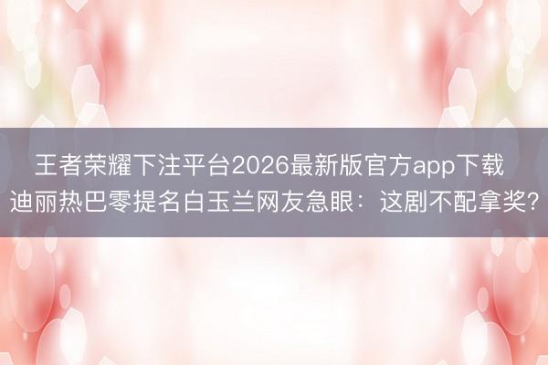 王者荣耀下注平台2026最新版官方app下载 迪丽热巴零提名白玉兰网友急眼：这剧不配拿奖？